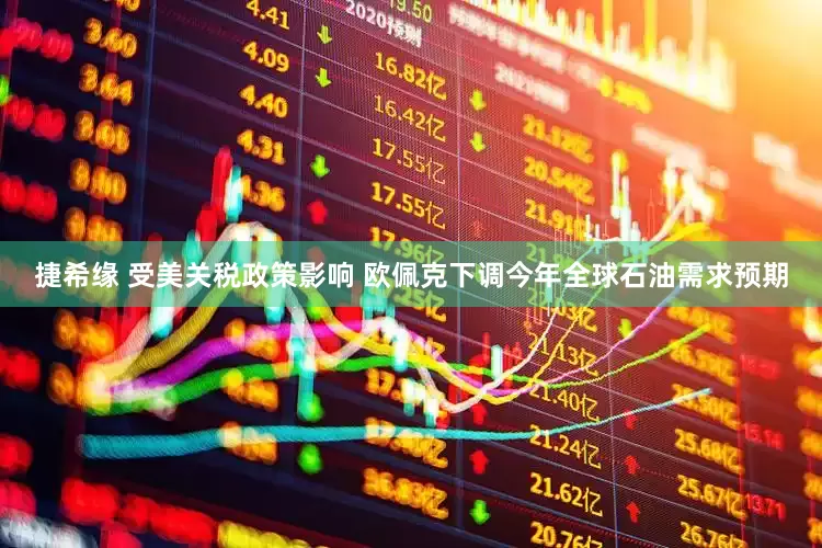 捷希缘 受美关税政策影响 欧佩克下调今年全球石油需求预期