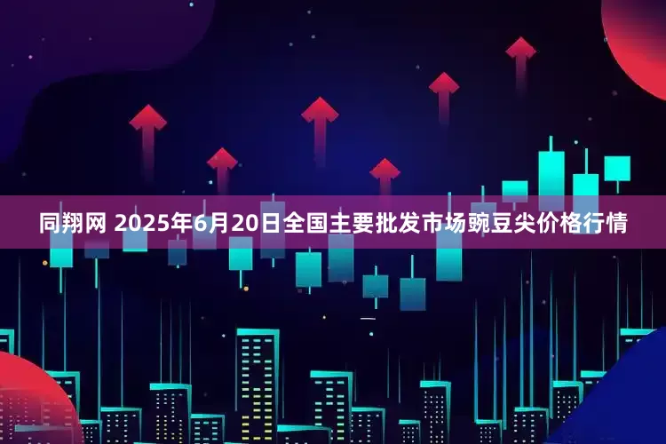 同翔网 2025年6月20日全国主要批发市场豌豆尖价格行情