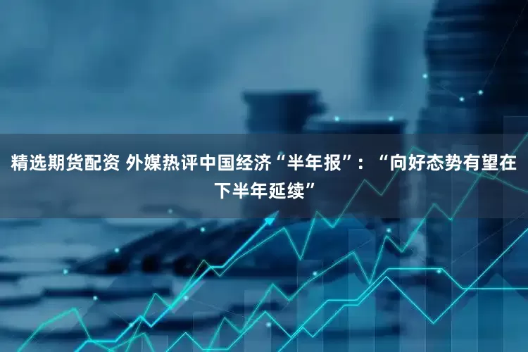 精选期货配资 外媒热评中国经济“半年报”：“向好态势有望在下半年延续”