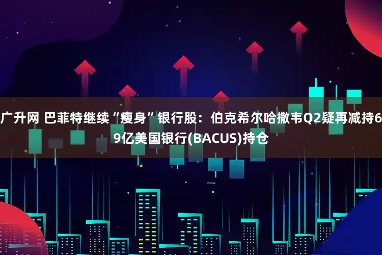 广升网 巴菲特继续“瘦身”银行股：伯克希尔哈撒韦Q2疑再减持69亿美国银行(BACUS)持仓
