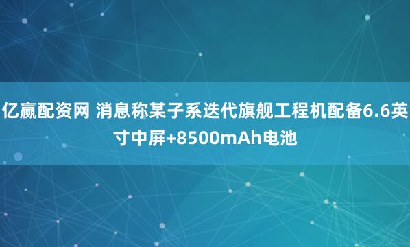 亿赢配资网 消息称某子系迭代旗舰工程机配备6.6英寸中屏+8500mAh电池